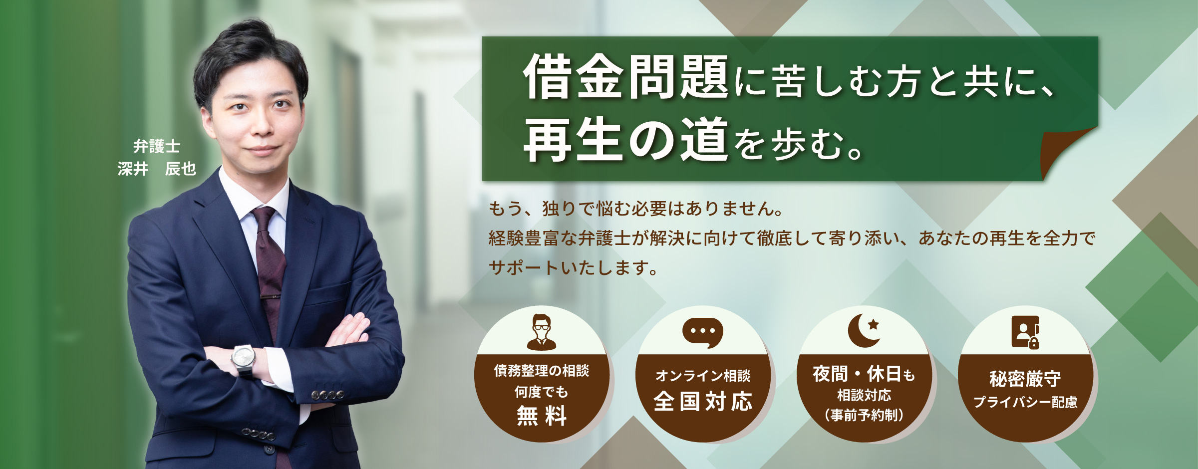 「借金問題に苦しむ方と共に、再生の道を歩む。もう、独りで悩む必要はありません。経験豊富な弁護士が解決に向けて徹底して寄り添い、あなたの再生を全力でサポートいたします。」再生の歩み法律事務所 弁護士 深井 辰也。債務整理の相談 何度でも無料、オンライン相談 全国対応、夜間・休日も相談対応（事前予約制）、秘密厳守・プライバシー配慮。